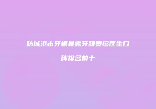 防城港市牙根暴露牙龈萎缩医生口碑排名前十