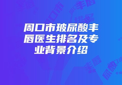 周口市玻尿酸丰唇医生排名及专业背景介绍
