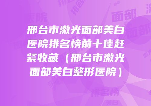 邢台市激光面部美白医院排名榜前十佳赶紧收藏（邢台市激光面部美白整形医院）