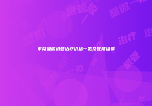 东莞显微根管治疗价格一览及医院推荐