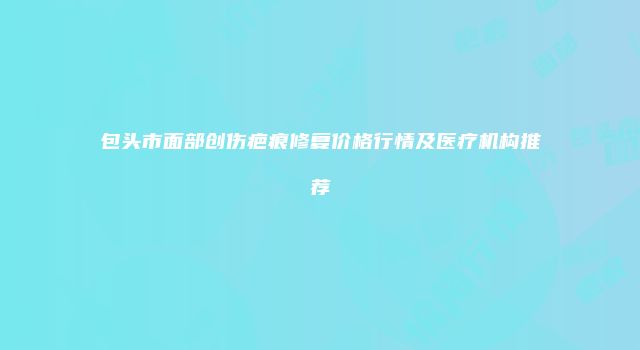 包头市面部创伤疤痕修复价格行情及医疗机构推荐