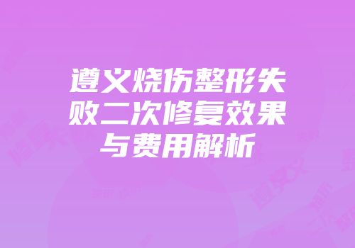 遵义烧伤整形失败二次修复效果与费用解析