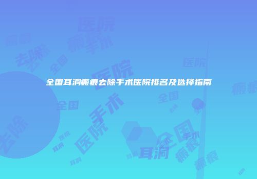 全国耳洞瘢痕去除手术医院排名及选择指南