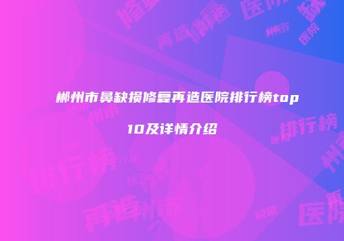 郴州市鼻缺损修复再造医院排行榜top10及详情介绍