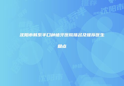 沈阳市韩系半口种植牙医院排名及推荐医生盘点