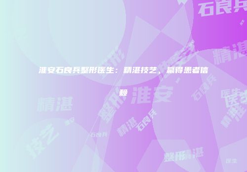 淮安石良兵整形医生：精湛技艺，赢得患者信赖