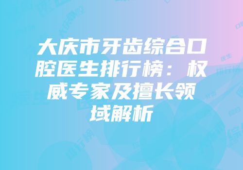 大庆市牙齿综合口腔医生排行榜：权威专家及擅长领域解析
