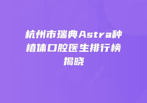 杭州市瑞典Astra种植体口腔医生排行榜揭晓