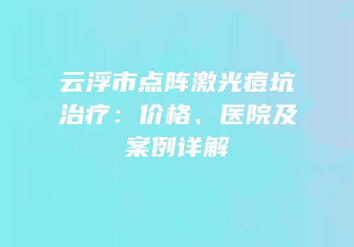 云浮市点阵激光痘坑治疗：价格、医院及案例详解