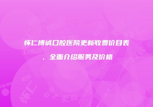 怀仁博诚口腔医院更新收费价目表，全面介绍服务及价格