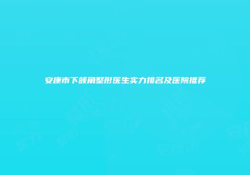 安康市下颌角整形医生实力排名及医院推荐