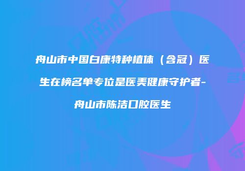 舟山市中国白康特种植体（含冠）医生在榜名单专位是医美健康守护者-舟山市陈洁口腔医生