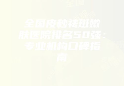 全国皮秒祛斑嫩肤医院排名50强：专业机构口碑指南