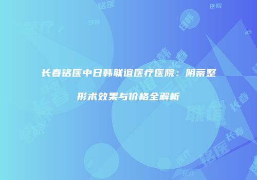 长春铭医中日韩联谊医疗医院：阴蒂整形术效果与价格全解析