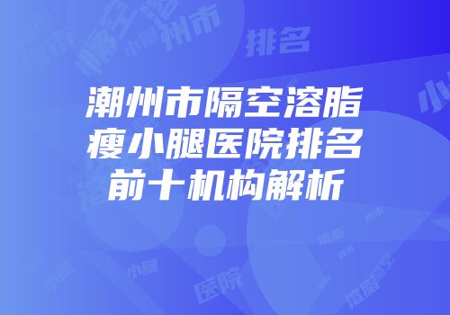 潮州市隔空溶脂瘦小腿医院排名前十机构解析