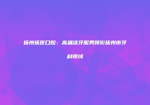 抚州抚医口腔：高端洁牙服务领衔抚州市牙科领域