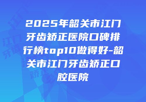 2025年韶关市江门牙齿矫正医院口碑排行榜top10做得好-韶关市江门牙齿矫正口腔医院