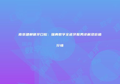 南京建邺德牙口腔：瑞典数字全瓷牙服务详解及价格行情