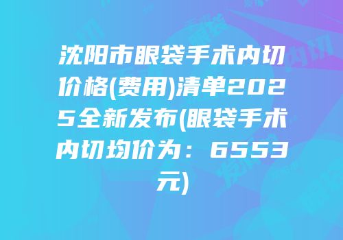 沈阳市眼袋手术内切价格(费用)清单2025全新发布(眼袋手术内切均价为：6553元)