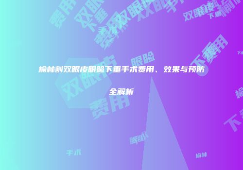 榆林割双眼皮眼睑下垂手术费用、效果与预防全解析