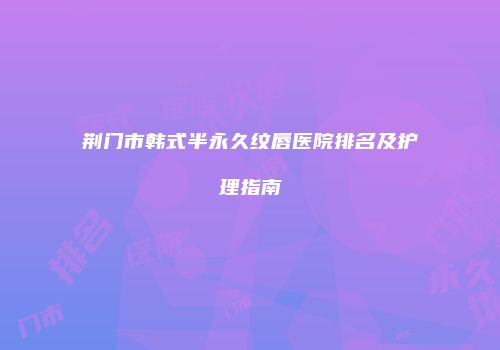 荆门市韩式半永久纹唇医院排名及护理指南