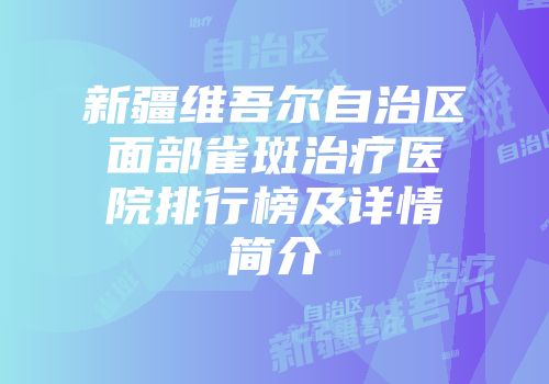 新疆维吾尔自治区面部雀斑治疗医院排行榜及详情简介