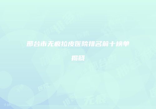 邢台市无痕拉皮医院排名前十榜单揭晓