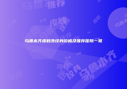 乌鲁木齐皮秒洗纹身价格及推荐医院一览