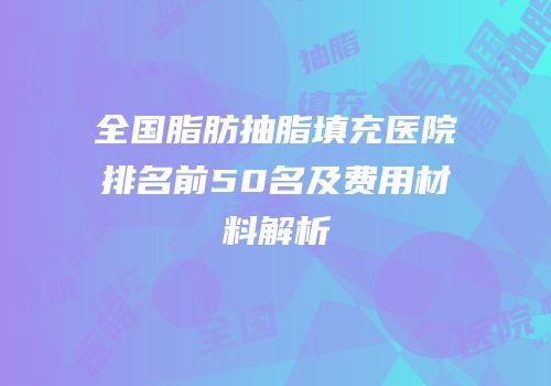 全国脂肪抽脂填充医院排名前50名及费用材料解析