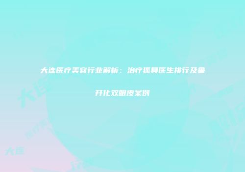 大连医疗美容行业解析：治疗狐臭医生排行及鲁开化双眼皮案例