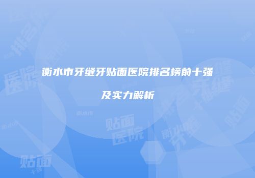 衡水市牙缝牙贴面医院排名榜前十强及实力解析