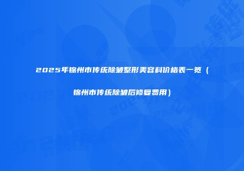 2025年锦州市传统除皱整形美容科价格表一览（锦州市传统除皱后修复费用）