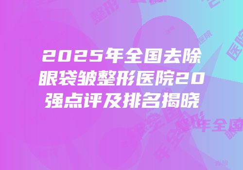 2025年全国去除眼袋皱整形医院20强点评及排名揭晓