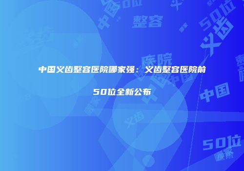 中国义齿整容医院哪家强：义齿整容医院前50位全新公布