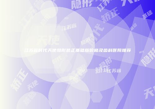 江苏省时代天使隐形矫正基础版价格及齿科医院推荐