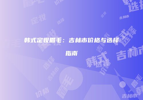 韩式定妆眉毛：吉林市价格与选择指南