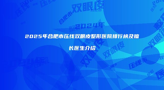 2025年合肥市压线双眼皮整形医院排行榜及擅长医生介绍