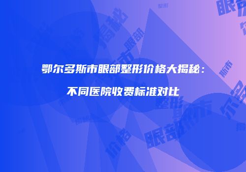 鄂尔多斯市眼部整形价格大揭秘：不同医院收费标准对比