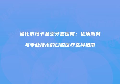 通化市玛卡金恩牙套医院：优质服务与专业技术的口腔医疗选择指南