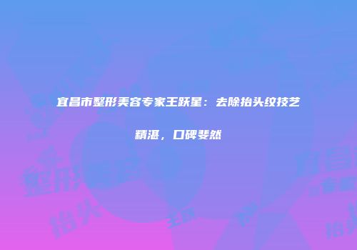 宜昌市整形美容专家王跃星：去除抬头纹技艺精湛，口碑斐然