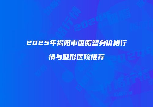 2025年揭阳市吸脂塑身价格行情与整形医院推荐
