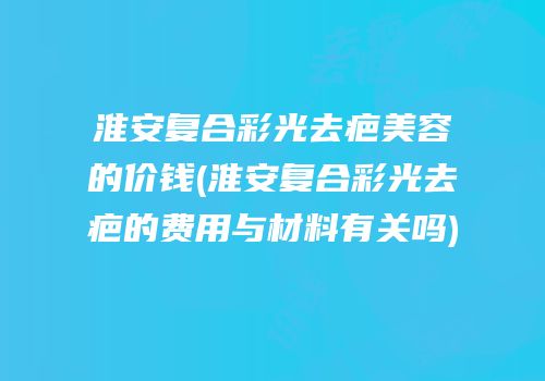淮安复合彩光去疤美容的价钱(淮安复合彩光去疤的费用与材料有关吗)