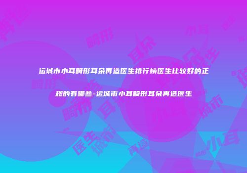 运城市小耳畸形耳朵再造医生排行榜医生比较好的正规的有哪些-运城市小耳畸形耳朵再造医生