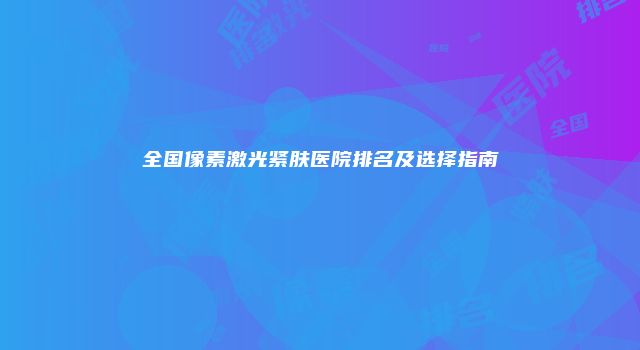 全国像素激光紧肤医院排名及选择指南