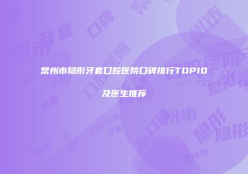常州市隐形牙套口腔医院口碑排行TOP10及医生推荐