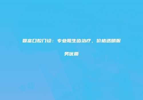 鼎富口腔门诊：专业阻生齿治疗，价格透明服务优质