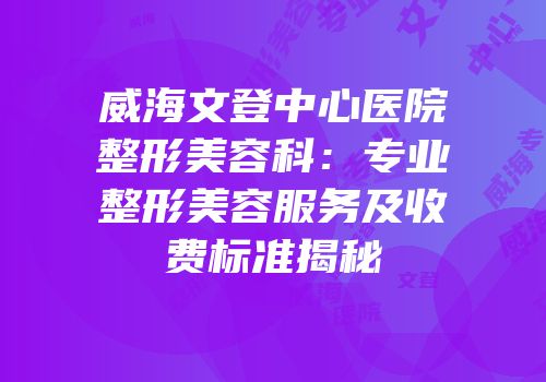 威海文登中心医院整形美容科：专业整形美容服务及收费标准揭秘