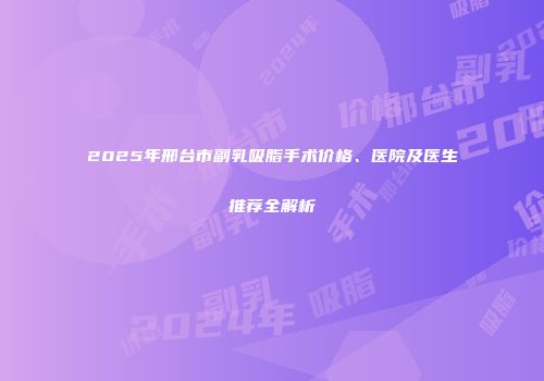 2025年邢台市副乳吸脂手术价格、医院及医生推荐全解析