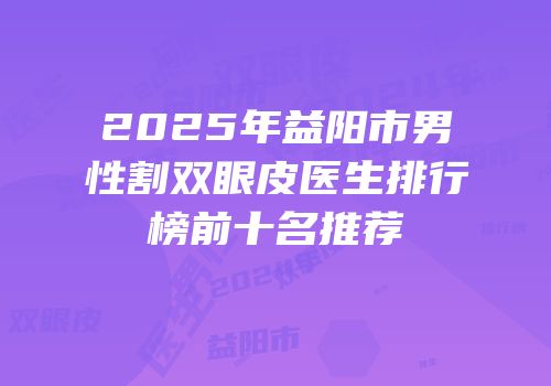 2025年益阳市男性割双眼皮医生排行榜前十名推荐