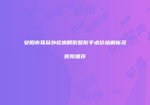 安阳市耳朵外轮廓畸形整形手术价格解析及医院推荐